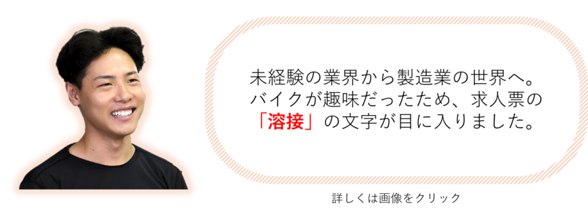 未経験の業界から製造業の世界へ。 バイクが趣味だったため、求人票の 「溶接」の文字が目に入りました。