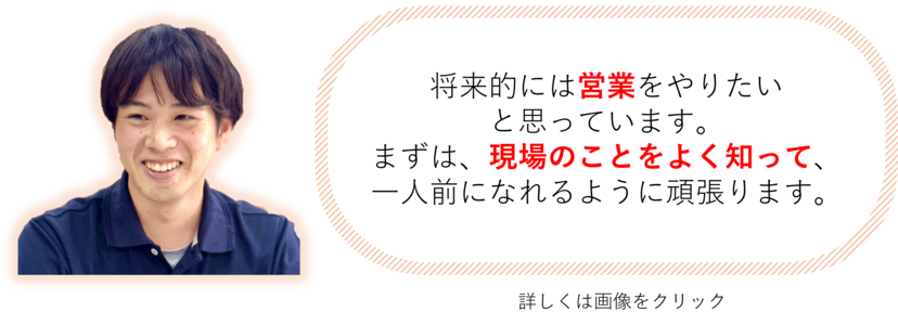 将来的には営業をやりたい と思っています。 まずは、現場のことをよく知って、一人前になれるように頑張ります。