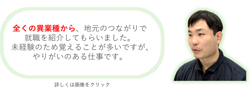 全くの異業種から、地元のつながりで就職を紹介してもらいました。未経験のため覚えることが多いですが、やりがいのある仕事です。