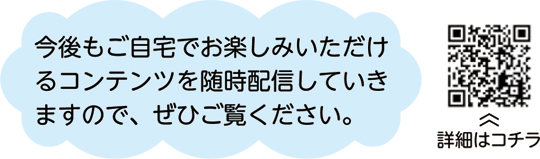 今後もご自宅でお楽しみいただけるコンテンツを随時配信していきますので、ぜひご覧ください。