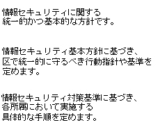 情報セキュリティ基本方針とは、情報セキュリティに関する統一的かつ基本的な方針です。情報セキュリティ対策基準とは、情報セキュリティ基本方針に基づき、区で統一的に守るべき行動指針や基準を定めます。この二つを大田区情報セキュリティポリシーとします。また、情報セキュリティ対策基準に基づき、情報セキュリティ実施手順（各所属において実施する具体的な手順）を定めます。