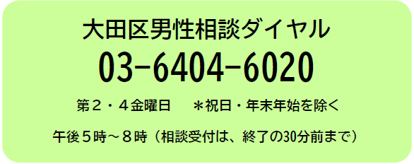 大田区男性相談ダイヤル　電話番号　03-6404-6020　祝日と年末年始を除く第2、第4金曜日　午後5時から8時まで　相談受付は、終了の30分前まで