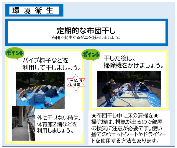 定期的な布団干しで布団に発生するダニを減らしましょう。ポイント1、パイプ椅子等を利用し、土ぼこりに注意しながら外に干しましょう。外に干せない時は、体育館の2階等のスペースを利用しましょう。ポイント2、干した後は、掃除機をかけましょう。また、布団干し中に床の清掃をしましょう。掃除機は、排気がでるので注意が必要です。使い捨てのウエットシートやドライシートを使用する方法もあります。